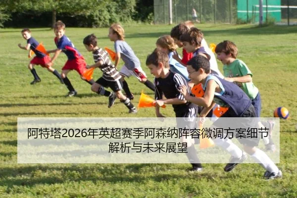 阿特塔2026年英超赛季阿森纳阵容微调方案细节解析与未来展望