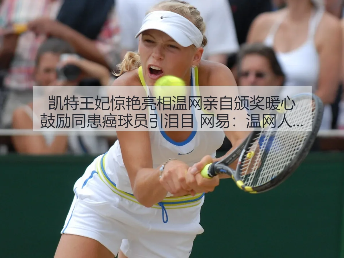 凯特王妃惊艳亮相温网亲自颁奖暖心鼓励同患癌球员引泪目：温网人文时刻与赛场温度